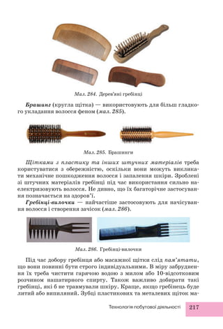 Мал. 284. Дерев’яні гребінці 
Брашинг (кругла щітка) — використовують для більш гладко- 
го укладання волосся феном (мал. 285). 
Мал. 285. Брашинги 
Щітками з пластику та інших штучних матеріалів треба 
користуватися з обережністю, оскільки вони можуть виклика- 
ти механічне пошкодження волосся і запалення шкіри. Зроблені 
зі штучних матеріалів гребінці під час використання сильно на- 
електризовують волосся. Не дивно, що їх багаторічне застосуван- 
ня позначається на здоров’ї. 
Гребінці-вилочки — найчастіше застосовують для начісуван- 
ня волосся і створення зачісок (мал. 286). 
Мал. 286. Гребінці-вилочки 
Під час добору гребінця або масажної щітки слід пам’ятати, 
що вони повинні бути строго індивідуальними. В міру забруднен- 
ня їх треба чистити гарячою водою з милом або 10-відсотковим 
розчином нашатирного спирту. Також важливо добирати такі 
гребінці, які б не травмували шкіру. Краще, якщо гребінець буде 
литий або випиляний. Зубці пластикових та металевих щіток ма- 
Технологія побутової діяльності 217 
 