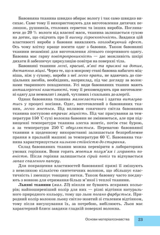 Бавовняна тканина швидко вбирає вологу і так само швидко ви- 
сихає. Саме тому її використовують для виготовлення дитячих пе- 
люшок, рушників, столових серветок та інших виробів. Поглина- 
ючи до 20 % вологи від власної маси, тканина залишається сухою 
на дотик, що свідчить про її високу гігроскопічність. Завдяки цій 
властивості вироби з бавовни виявляють охолоджуючий ефект. 
Ось чому влітку краще носити одяг з бавовни. Також бавовняні 
тканини незамінні для виготовлення літнього спортивного одягу. 
Бавовна має гарну повітропроникність — дає можливість шкірі 
дихати й забезпечує циркуляцію повітря на поверхні тіла. 
Бавовняні тканини легкі, красиві, м’які та приємні на дотик, 
достатньо міцні. Через те, що в мокрому стані бавовна набагато міц- 
ніша, ніж у сухому, вироби з неї легко прати, не вдаючись до спе- 
ціальних засобів, необхідних, наприклад, під час догляду за волок- 
нами тваринного походження. Усі види бавовняних тканин мають 
антиалергенні властивості, тому її рекомендують при виготовлен- 
ні одягу для немовлят і людей, чутливих і схильних до алергії. 
Однак бавовняна тканина малоеластична і здатна витягува- 
тись у процесі носіння. Одяг, виготовлений з бавовняних тка- 
нин, легко мнеться. Під впливом сонячного світла бавовняна 
тканина поступово втрачає міцність. Під час прасування за тем- 
ператури 150 °С сухі волокна бавовни не змінюються, але при під- 
вищенні температури тканина злегка жовтіє, потім стає бурою, 
а за температури 250 °С обвуглюється. Перевагою бавовняної 
тканини в щоденному використанні залишається безпроблемне 
прання в пральній машині за температури 60 °С. Бавовняна тка- 
нина характеризується низькою стійкістю до стирання. 
Склад бавовняних тканин можна перевірити в лабораторних 
умовах горінням. Вони горять жовтим полум’ям і згоряють по- 
вністю. Після горіння залишається сірий попіл та відчувається 
запах спаленого паперу. 
Для покращення властивостей бавовняної пряжі її змішують 
з невеликою кількістю синтетичних волокон, що збільшує елас- 
тичність і зменшує товщину нитки. Також бавовну часто поєдну- 
ють з вовною для отримання більш м’якої і теплої тканини. 
Льняні тканини (мал. 23) ніколи не бувають яскравих кольо- 
рів; найпоширеніший колір для них — різні відтінки натураль- 
ного природного кольору, тому що льон погано фарбується. При- 
родний колір волокон льону світло-жовтий зі сталевим відтінком, 
тому після висушування їх, за потребою, вибілюють. Льон має 
характерний блиск завдяки гладкій поверхні волокна. 
Основи матеріалознавства 23 
 
