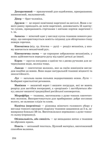 Декоративний — призначений для оздоблення, прикрашання; 
живописний, мальовничий. 
Дівер — брат чоловіка. 
Дружки — це перші помічниці нареченої на весіллі. Вони з са- 
мого ранку приходять до хати нареченої, допомагають їй одягну- 
ти сукню, прикрашають стрічками і квітами кортеж нареченої і 
т. ін. 
Запаска — жіночий одяг у вигляді куска тканини певного роз- 
міру, що використовується замість спідниці для обгортання стану 
поверх сорочки. 
Кінема́тика (від. гр. kinema — рух) — розділ механіки, у яко- 
му вивчається механічний рух. 
Кінематична схема — це спрощене зображення механізмів, у 
яких здійснюється передача руху від однієї деталі до іншої. 
Коряк — кругла посудина з однією чи з двома ручками для за- 
черпування води, молока тощо. 
Лавсан — синтетичне волокно, яке за своїм зовнішнім вигля- 
дом подібне до вовни. Воно надає натуральній тканині міцності та 
зносостійкості. 
Луг — загальна назва сильних водорозчинних основ. Луги — 
безбарвні кристалічні речовини. 
Маніжки — вишитий ворот і вишите погруддя, які не мають 
розрізу для застібки посередині, а «розрізані» і застібуються збо- 
ку; аналог вишитої традиційної російської косоворотки. 
Мікрофібра — тканина, виготовлена з дуже тонких синтетич- 
них волокон. Використовується для прибирання: добре поглинає 
вологу, не залишає слідів та плям. 
Намітка (перемітка) — різновид жіночого головного убору у 
вигляді тонкого прозорого відрізку тканини завдовжки до 5 м, за- 
вширшки близько 50 см. Виготовлялася переважно з дуже тонко- 
го льону (серпанку). 
Обсипальність, або сипкість — це випадання ниток з тканини 
по обрізних краях. 
Повсть — нетканий текстиль. Цупкий матеріал, виготовлений 
способом валяння. 
234 
 