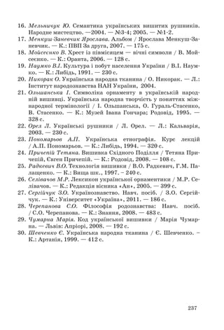 16. Мельничук Ю. Семантика українських вишитих рушників. 
237 
Народне мистецтво. —2004. — №3-4; 2005. — №1-2. 
17. Менкуш-Заневчик Ярослава. Альбом / Ярослава Менкуш-За- 
невчик. — К.: ПВП За друга, 2007. — 175 с. 
18. Мойсеєнко В. Хрест із півмісяцем — вічні символи / В. Мой- 
сеєнко. — К.: Оранта, 2006. — 128 с. 
19. Наумко В.І. Культура і побут населення України / В.І. Наум- 
ко. — К.: Либідь, 1991. — 230 с. 
20. Никорак О. Українська народна тканина / О. Никорак. — Л.: 
Інститут народознавства НАН України, 2004. 
21. Ольшанська І. Символіка орнаменту в українській народ- 
ній вишивці. Українська народна творчість у поняттях між- 
народної термінології / І. Ольшанська, О. Гураль-Стасенко, 
В. Стасенко. — К.: Музей Івана Гончара; Родовід, 1995. — 
328 с. 
22. Орел Л. Українські рушники / Л. Орел. — Л.: Кальварія, 
2003. — 230 с. 
23. Пономарьов А.П. Українська етнографія. Курс лекцій 
/ А.П. По номарьов. — К.: Либідь, 1994. — 320 с. 
24. Причепій Тетяна. Вишивка Східного Поділля / Тетяна При- 
чепій, Євген Причепій. — К.: Родовід, 2008. — 108 с. 
25. Радкевич В.О. Технологія вишивки / В.О. Радкевич, Г.М. Па- 
лащенко. — К.: Вища шк., 1997. – 240 с. 
26. Селівачов М.Р. Лексикон української орнаментики / М.Р. Се- 
лівачов. — К.: Редакція вісника «Ан», 2005. — 399 с. 
27. Сергійчук З.О. Українознавство. Навч. посіб. / З.О. Сергій- 
чук. — К.: Університет «Україна», 2011. — 186 с. 
28. Черепанова С.О. Філософія родознавства: Навч. посіб. 
/ С.О. Черепанова. — К.: Знання, 2008. — 483 с. 
29. Чумарна Марія. Код української вишивки / Марія Чумар- 
на. — Львів: Апріорі, 2008. — 192 с. 
30. Шевченко Є. Українська народна тканина / Є. Шевченко. – 
К.: Артанія, 1999. — 412 с. 
 