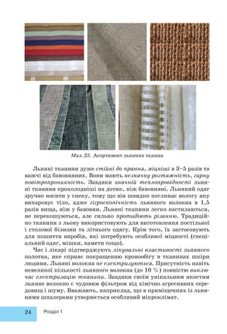 Льняні тканини дуже стійкі до прання, міцніші в 3–5 разів та 
важчі від бавовняних. Вони мають незначну розтяжність, гарну 
повітропроникність. Завдяки значній теплопровідності льня- 
ні тканини прохолодніші на дотик, ніж бавовняні. Льняний одяг 
зручно носити у спеку, тому що він швидко поглинає вологу яку 
випаровує тіло, адже гігроскопічність льняного волокна в 1,5 
разів вища, ніж у бавовни. Льняні тканини легко настилаються, 
не перекошуються, але сильно протидіють різанню. Традицій- 
но тканини з льону використовують для виготовлення постільної 
і столової білизни та літнього одягу. Крім того, їх застосовують 
для пошиття виробів, які потребують особливої міцності (спеці- 
альний одяг, мішки, намети тощо). 
Час і лікарі підтверджують лікувальні властивості льняного 
полотна, яке сприяє покращенню кровообігу в тканинах шкіри 
людини. Льняні волокна не електризуються. Присутність навіть 
невеликої кількості льняного волокна (до 10 %) повністю виклю- 
чає електризацію тканини. Завдяки своїм унікальним якостям 
льняне волокно є чудовим фільтром від хімічно агресивних сере- 
до вищ і шуму. Вважають, наприклад, що в приміщеннях із льня- 
ними шпалерами утворюється особливий мікроклімат. 
24 Розділ 1 
Мал. 23. Асортимент льняних тканин 
 
