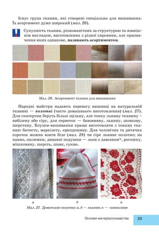 Існує група тканин, які створені спеціально для вишивання. 
Їх асортимент дуже широкий (мал. 26). 
Сукупність тканин, різноманітних за структурою та зовніш- 
нім виглядом, виготовлених з різної сировини, але призна- 
чення яких однакове, називають асортиментом. 
Мал. 26. Асортимент тканин для вишивання 
Народні майстри надають перевагу вишивці на натуральній 
тканині — полотні (часто домашнього виготовлення) (мал. 27). 
Для скатертин беруть більш щільну, але тонку льняну тканину – 
вибілену або сіру, для серветок — бавовняну, льняну, шовкову, 
шерстяну. Блузки-вишиванки краще виготовляти з тонких тка- 
нин: батисту, маркізету, крепдешину. Для чоловічих та дитячих 
сорочок можна взяти біле (мал. 28) чи сіре льняне полотно; на 
панно, килимки, диванні подушки — льон з лавсаном*, рогожку, 
мішковину, шерсть, шовк, сукно. 
а б в 
Мал. 27. Домоткане полотно: а, б — льняне; в — конопляне 
Основи матеріалознавства 29 
 