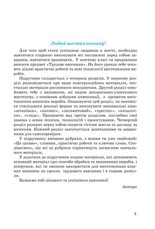 3 
Любий шестикласнику! 
Для того щоб стати успішною людиною в житті, необхідно 
навчитися старанно виконувати всі поставлені перед собою за- 
вдання, навчитися працювати. У шостому класі ти продовжиш 
вивчати предмет «Трудове навчання». На його уроках тебе чека- 
ють цікаві практичні роботи та нові технології виготовлення ви- 
робів. 
Підручник складається з чотирьох розділів. У першому роз- 
ділі розповідається про види конструкційних матеріалів, тек- 
стильні матеріали рослинного походження. Другий розділ озна- 
йомить тебе з вишивкою, як видом декоративно-ужиткового 
мистецтва, з основами побудови композиції, з процесом виго- 
товлення вишитих виробів. Опановуючи цей розділ, ти навчиш- 
ся стилізувати реальні форми та виконувати вишивальні шви: 
«штапівка», «козлик», «оксамитовий», «хрестик», «качалоч- 
ки», «гладь». Працюючи над третім розділом, поглибиш свої 
знання з основ техніки, технологій і проектування. Четвертий 
розділ розкриє перед тобою секрети гігієни житла та догляду за 
волоссям. Кожний розділ закінчується запитаннями та завдан- 
нями для самоперевірки. 
У підручнику вміщено рубрики, з якими ти уже знайомий: 
«Це цікаво», словник, практичні роботи та ключові слова. Спо- 
діваємось, що всі ці рубрики сприятимуть засвоєнню навчаль- 
ного матеріалу. 
У додатках до підручника подано матеріали, які доповнюють 
основний матеріал про способи обробки та вишивання виробів, і 
візерунки, які ти зможеш використати для виготовлення влас- 
них вишивок на уроках трудового навчання і в години дозвіл- 
ля. 
Бажаємо тобі цікавого та успішного навчання! 
Автори 
 