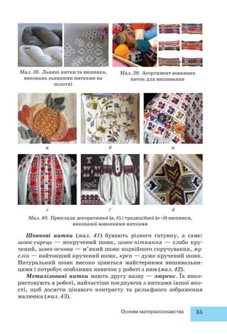 Основи матеріалознавства 35 
Мал. 38. Льняні нитки та вишивка, 
виконана льняними нитками на 
полотні 
Мал. 39. Асортимент вовняних 
ниток для вишивання 
б 
ґ 
в 
д 
а 
г 
Мал. 40. Приклади декоративної (а, б) і традиційної (в–д) вишивки, 
виконаної вовняними нитками 
Шовкові нитки (мал. 41) бувають різного ґатунку, а саме: 
шовк-сирець — некручений шовк, шовк-піткання — слабо кру- 
чений, шовк-основа — м’який шовк подвійного скручування, му- 
слін — найтонший кручений шовк, креп — дуже кручений шовк. 
Натуральний шовк високо ціниться майстерними вишивальни- 
цями і потребує особливих навичок у роботі з ним (мал. 42). 
Металізовані нитки мають другу назву — люрекс. Їх вико- 
ристовують в роботі, найчастіше поєднуючи з нитками іншої яко- 
сті, щоб досягти цікавого контрасту та рельєфного зображення 
малюнка (мал. 43). 
 