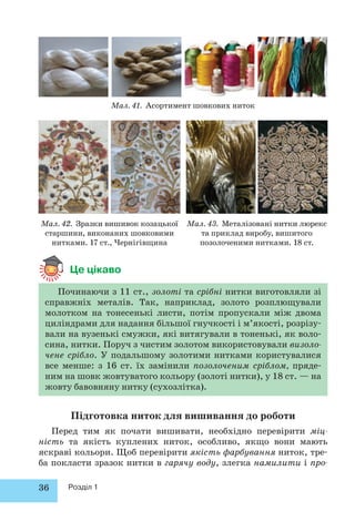 36 Розділ 1 
Мал. 41. Асортимент шовкових ниток 
Мал. 42. Зразки вишивок козацької 
старшини, виконаних шовковими 
нитками. 17 ст., Чернігівщина 
Мал. 43. Металізовані нитки люрекс 
та приклад виробу, вишитого 
позолоченими нитками. 18 ст. 
Це цікаво 
Починаючи з 11 ст., золоті та срібні нитки виготовляли зі 
справжніх металів. Так, наприклад, золото розплющували 
молотком на тонесенькі листи, потім пропускали між двома 
циліндрами для надання більшої гнучкості і м’якості, розрізу- 
вали на вузенькі смужки, які витягували в тоненькі, як воло- 
сина, нитки. Поруч з чистим золотом використовували визоло- 
чене срібло. У подальшому золотими нитками користувалися 
все менше: з 16 ст. їх замінили позолоченим сріблом, пряде- 
ним на шовк жовтуватого кольору (золоті нитки), у 18 ст. — на 
жовту бавовняну нитку (сухозлітка). 
Підготовка ниток для вишивання до роботи 
Перед тим як почати вишивати, необхідно перевірити міц- 
ність та якість куплених ниток, особливо, якщо вони мають 
яскраві кольори. Щоб перевірити якість фарбування ниток, тре- 
ба покласти зразок нитки в гарячу воду, злегка намилити і про- 
 