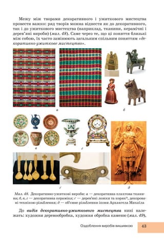 Межу між творами декоративного і ужиткового мистецтва 
провести важко: ряд творів можна віднести як до декоративного, 
так і до ужиткового мистецтва (наприклад, тканини, керамічні і 
дерев’яні вироби) (мал. 48). Саме через те, що ці поняття близькі 
між собою, їх часто замінюють загальним спільним поняттям «де- 
коративно-ужиткове мистецтво». 
а б 
Мал. 48. Декоративно-ужиткові вироби: а — декоративна плахтова ткани- 
на; б, в, г — декоративна кераміка; ґ — дерев’яні ложки та коряк*, декорова- 
ні технікою різьблення; д — об’ємне різьблення ікони Архангела Михаїла 
Оздоблення виробів вишивкою 43 
в 
ґ 
г 
д 
До видів декоративно-ужиткового мистецтва нині нале- 
жать: художня деревообробка, художня обробка каменю (мал. 49), 
 