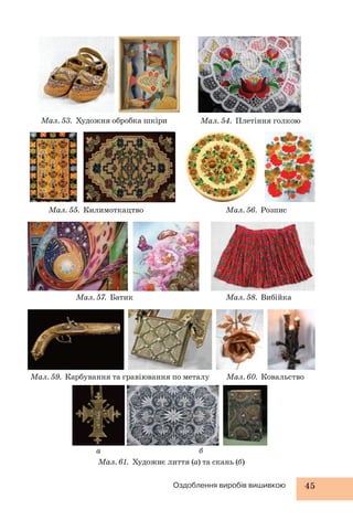 Мал. 53. Художня обробка шкіри Мал. 54. Плетіння голкою 
Мал. 55. Килимоткацтво Мал. 56. Розпис 
Мал. 57. Батик Мал. 58. Вибійка 
Мал. 59. Карбування та гравіювання по металу Мал. 60. Ковальство 
а б 
Мал. 61. Художнє лиття (а) та скань (б) 
Оздоблення виробів вишивкою 45 
 