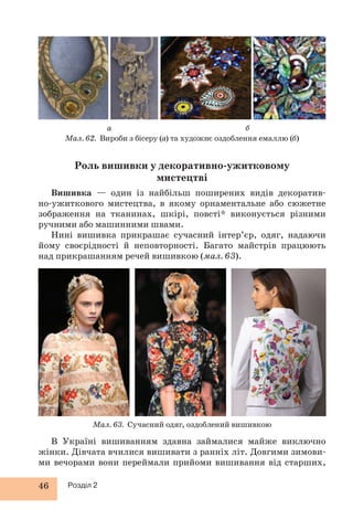 Мал. 62. Вироби з бісеру (а) та художнє оздоблення емаллю (б) 
46 Розділ 2 
а б 
Роль вишивки у декоративно-ужитковому 
мистецтві 
Вишивка — один із найбільш поширених видів декоратив- 
но-ужиткового мистецтва, в якому орнаментальне або сюжетне 
зображення на тканинах, шкірі, повсті* виконується різними 
ручними або машинними швами. 
Нині вишивка прикрашає сучасний інтер’єр, одяг, надаючи 
йому своєрідності й неповторності. Багато майстрів працюють 
над прикрашанням речей вишивкою (мал. 63). 
Мал. 63. Сучасний одяг, оздоблений вишивкою 
В Україні вишиванням здавна займалися майже виключно 
жінки. Дівчата вчилися вишивати з ранніх літ. Довгими зимови- 
ми вечорами вони переймали прийоми вишивання від старших, 
 