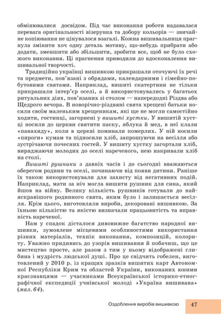 обмінювалися досвідом. Під час виконання роботи надавалася 
перевага оригінальності візерунка та добору кольорів — звичай- 
не копіювання не цінувалося взагалі. Кожна вишивальниця праг- 
нула змінити хоч одну деталь мотиву, що-небудь прибрати або 
додати, зменшити або збільшити, зробити все, щоб не було схо- 
жого виконання. Ці прагнення приводили до вдосконалення ви- 
шивальної творчості. 
Традиційно українці вишивкою прикрашали оточуючі їх речі 
та предмети, пов’язані з обрядами, календарними і сімейно-по- 
бутовими святами. Наприклад, вишиті скатертини не тільки 
прикрашали інтер’єр оселі, а й використовувались у багатьох 
ритуальних діях, пов’язаних зі столом — напередодні Різдва або 
Щедрого вечора. В новорічно-різдвяні свята хрещені батьки но- 
сили своїм маленьким хрещеникам, які ще не могли самостійно 
ходити, гостинці, загорнені у вишиті хустки. У вишитій хуст- 
ці носили до церкви святити паску, яблука й мед, в неї клали 
«панахиду», коли в церкві поминали померлих. У ній носили 
«пироги» кумам та підносили хліб, запрошуючи на весілля або 
зустрічаючи почесних гостей. У вишиту хустку загортали хліб, 
виряджаючи молодих до оселі нареченого, нею накривали хліб 
на столі. 
Вишиті рушники з давніх часів і до сьогодні вважаються 
оберегом родини та оселі, починаючи від появи дитини. Раніше 
їх також використовували для захисту від негативних подій. 
Наприклад, мати за ніч могла вишити рушник для сина, який 
йшов на війну. Велику кількість рушників готували до най- 
яскравішого родинного свята, яким було і залишається весіл- 
ля. Крім цього, виготовляли вироби, декоровані вишивкою. За 
їхньою кількістю та якістю визначали працьовитість та вправ- 
ність нареченої. 
Нам у спадок дісталося дивовижне багатство народної ви- 
шивки, зумовлене місцевими особливостями використання 
різних матеріалів, технік виконання, композицій, колори- 
ту. Уважно придивись до узорів вишивання й побачиш, що це 
мистецтво просте, але разом з тим у ньому відображені гли- 
бина і мудрість людської душі. Про це свідчить гобелен, виго- 
товлений у 2010 р. із кращих зразків вишитих карт Автоном- 
ної Республіки Крим та областей України, виконаних юними 
краєзнавцями — учасниками Всеукраїнської історико-етног- 
рафічної експедиції учнівської молоді «Україна вишивана» 
(мал. 64). 
Оздоблення виробів вишивкою 47 
 