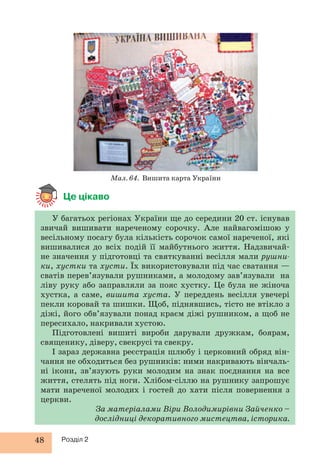 Це цікаво 
Мал. 64. Вишита карта України 
У багатьох регіонах України ще до середини 20 ст. існував 
звичай вишивати нареченому сорочку. Але найвагомішою у 
весільному посагу була кількість сорочок самої нареченої, які 
вишивалися до всіх подій її майбутнього життя. Надзвичай- 
не значення у підготовці та святкуванні весілля мали рушни- 
ки, хустки та хусти. Їх використовували під час сватання — 
сватів перев’язували рушниками, а молодому зав’язували на 
ліву руку або заправляли за пояс хустку. Це була не жіноча 
хустка, а саме, вишита хуста. У переддень весілля увечері 
пекли коровай та шишки. Щоб, піднявшись, тісто не втікло з 
діжі, його обв’язували понад краєм діжі рушником, а щоб не 
пересихало, накривали хустою. 
Підготовлені вишиті вироби дарували дружкам, боярам, 
священику, діверу, свекрусі та свекру. 
І зараз державна реєстрація шлюбу і церковний обряд він- 
чання не обходиться без рушників: ними накривають вінчаль- 
ні ікони, зв’язують руки молодим на знак поєднання на все 
життя, стелять під ноги. Хлібом-сіллю на рушнику запрошує 
мати нареченої молодих і гостей до хати після повернення з 
церкви. 
48 Розділ 2 
За матеріалами Віри Володимирівни Зайченко – 
дослідниці декоративного мистецтва, історика. 
 