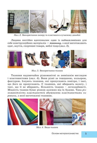 Мал. 2. Використання паперу та пластмаси в сучасному дизайні 
Людина постійно вдосконалює один із найважливіших для 
себе конструкційних матеріалів — тканину, з якої виготовляють 
одяг, взуття, спортивні товари, меблі тощо (мал. 3). 
Мал. 3. Використання тканин 
Тканини надзвичайно різноманітні за зовнішнім виглядом 
і властивостями (мал. 4). Вони різні за товщиною, кольором, 
фактурою. Існують тканини, які пропускають повітря, і такі, 
що його не пропускають. Є тканини, які вбирають вологу, і 
такі, що її не вбирають. Більшість тканин – легкозаймисті. 
Міцність тканин буває різною залежно від їх будови. Така різ- 
номанітність властивостей обумовлена властивостями си- 
ровини, з якої виготовлені тканини. 
Мал. 4. Види тканин 
Основи матеріалознавства 5 
 