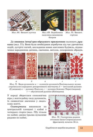 Мал. 68. Вишиті хустки Мал. 69. Оздоблення 
капелюха вишивкою 
бісером 
Мал. 70. Вишиті 
стрічки 
До вишивок інтер’єрно-обрядового призначення належать руш- 
ники (мал. 71). Вони були необхідним атрибутом під час урочистих 
подій, зустрічі гостей, закладання нових житлових будівель, відзна- 
чення народження дитини, сватання, весілля, похоронних обрядів. 
а б в г ґ 
Мал. 71. Види рушників: а — колекція рушників Національного музею 
українського народного декоративного мистецтва; б — весільний рушник 
(Сумщина); в — рушник Поділля; г — рушник-божник (Чернігівщина); 
ґ — обухівський рушник (Київщина) 
У народі збереглася споконвічна 
віра у життєдайну силу рушників, 
їх символічне значення у людсь- 
кому житті. 
Скатертини вишивали по 
центральній площині і каймі з 
чотирьох сторін (мал. 72); тільки 
по каймі; двома-трьома вузькими 
рядами по каймі. Мал. 72. Скатертина родини 
гетьмана Івана Скоропадського 
(фрагмент), початок 18 ст. 
Оздоблення виробів вишивкою 51 
 