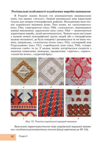 Регіональні особливості оздоблення виробів вишивкою 
В Україні відомо більше ста різноманітних вишивальних 
швів, так званих «технік». Окремі вишивальні шви характерні 
тільки для певних етнографічних районів. Походження назв тех- 
нік української вишивки різне. Такі назви, як «виколювання» 
(мал. 73а), «вирізування» (мал. 73б), «затягання», відповідають 
манері виконання; «рушникові шви» (мал. 73в) — визначаються 
характером виробу, який виготовляється. Чимало назв пов’язано 
з назвою певної етнографічної групи людей або з географічною 
назвою місцевості, де була створена і розвивалася та чи інша тех- 
ніка, наприклад, «лемківська кіска» (мал. 73г), «кучерявий шов 
Гуцульщини» (мал. 73ґ), «городоцький шов» (мал. 73д), «старо- 
київська гладь» та ін. У назвах технік зустрічається схожість з 
певними символами, явищами, предметами: «зірочка», «просо», 
«солов’їні вічка», «курячий брід». 
Мал. 73. Техніки української народної вишивки 
а 
52 Розділ 2 
б в 
г ґ д 
Важливою характеристикою саме української народної вишив- 
ки є поєднання різноманітних технік (іноді одночасно до 10–15). 
 