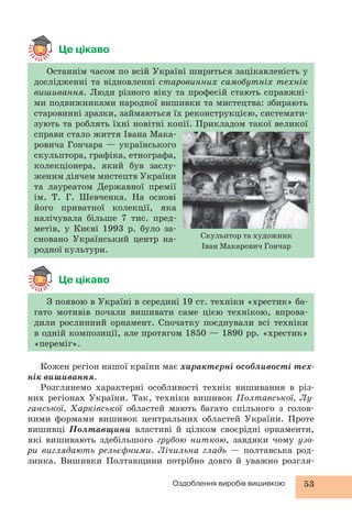 Останнім часом по всій Україні шириться зацікавленість у 
дослідженні та відновленні старовинних самобутніх технік 
вишивання. Люди різного віку та професій стають справжні- 
ми подвижниками народної вишивки та мистецтва: збирають 
старовинні зразки, займаються їх реконструкцією, системати- 
зують та роблять їхні новітні копії. Прикладом такої великої 
справи стало життя Івана Мака- 
ровича Гончара — українського 
скульптора, графіка, етнографа, 
колекціонера, який був заслу- 
женим діячем мистецтв України 
та лауреатом Державної премії 
ім. Т. Г. Шевченка. На основі 
його приватної колекції, яка 
налічувала більше 7 тис. пред- 
метів, у Києві 1993 р. було за- 
сновано Український центр на- 
Скульптор та художник 
родної культури. 
Іван Макарович Гончар 
Оздоблення виробів вишивкою 53 
Це цікаво 
Це цікаво 
З появою в Україні в середині 19 ст. техніки «хрестик» ба- 
гато мотивів почали вишивати саме цією технікою, впрова- 
дили рослинний орнамент. Спочатку поєднували всі техніки 
в одній композиції, але протягом 1850 — 1890 рр. «хрестик» 
«переміг». 
Кожен регіон нашої країни має характерні особливості тех- 
нік вишивання. 
Розглянемо характерні особливості технік вишивання в різ- 
них регіонах України. Так, техніки вишивок Полтавської, Лу- 
ганської, Харківської областей мають багато спільного з голов- 
ними формами вишивок центральних областей України. Проте 
вишивці Полтавщини властиві й цілком своєрідні орнаменти, 
які вишивають здебільшого грубою ниткою, завдяки чому узо- 
ри виглядають рельєфними. Лічильна гладь — полтавська род- 
зинка. Вишивки Полтавщини потрібно довго й уважно розгля- 
 