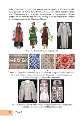 дати зблизька, тільки тоді розкриваються розкіш і краса узорів, 
ювелірність їх виконання (мал. 74–77). Класичні зразки виши- 
вок Полтавщини неяскраві: переважають блакитний, білий, 
вохристий*, світло-коричневий кольори. Та найкращими вважа- 
ються зразки, вишиті білим по білому. 
а б в г 
54 Розділ 2 
Мал. 74. Вишитий одяг Полтавщини 
Мал. 75. Вишивки Полтавщини: а, б — ескізи майстра народної вишивки 
Григорія Гриня з полтавського селища Опішнє; в — елемент вишивки 
рукава сорочки; г — традиційний рушник 
Мал. 76. Сучасні зразки вишивок Полтавщини, виконані заслуженим 
майстром народної творчості Мирославою Кот 
 