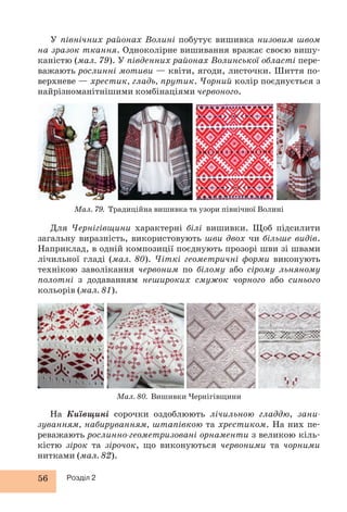 У північних районах Волині побутує вишивка низовим швом 
на зразок ткання. Одноколірне вишивання вражає своєю вишу- 
каністю (мал. 79). У південних районах Волинської області пере- 
важають рослинні мотиви — квіти, ягоди, листочки. Шиття по- 
верхневе — хрестик, гладь, прутик. Чорний колір поєднується з 
найрізноманітнішими комбінаціями червоного. 
Мал. 79. Традиційна вишивка та узори північної Волині 
Для Чернігівщини характерні білі вишивки. Щоб підсилити 
загальну виразність, використовують шви двох чи більше видів. 
Наприклад, в одній композиції поєднують прозорі шви зі швами 
лічильної гладі (мал. 80). Чіткі геометричні форми виконують 
технікою заволікання червоним по білому або сірому льняному 
полотні з додаванням нешироких смужок чорного або синього 
кольорів (мал. 81). 
56 Розділ 2 
Мал. 80. Вишивки Чернігівщини 
На Київщині сорочки оздоблюють лічильною гладдю, зани- 
зуванням, набируванням, штапівкою та хрестиком. На них пе- 
реважають рослинно-геометризовані орнаменти з великою кіль- 
кістю зірок та зірочок, що виконуються червоними та чорними 
нитками (мал. 82). 
 