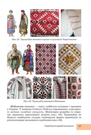 Мал. 81. Традиційна вишивка сорочок та рушників Чернігівщини 
Мал. 82. Традиційні орнаменти Київщини 
Подільська вишивка — одна з найбільш складних і красивих 
в Україні. У вишивці Східного Поділля переважають геометрич- 
ні мотиви складних сполучень. Мініатюрна розробка їх справ- 
ляє враження дорогоцінної мозаїки (мал. 83). Традиційно на 
Поділлі комбінують складні геометричні форми орнаментів та 
різнокольо рове мальовниче оздоблення (мал. 84). 
Оздоблення виробів вишивкою 57 
 