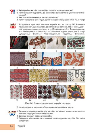 1. Які вироби в Україні традиційно оздоблювали вишивкою? 
2. Чому вишивку відносять до різновидів декоративно-ужиткового мис- 
тецтва? 
3. Яке призначення мають вишиті рушники? 
4. Чому «кучерявий шов Гуцульщини» має саме таку назву (див. мал. 73ґ)? 
1. Роздивіться приклади вишитих виробів на малюнку 96. Визначте 
приналежність цих вишивок до відповідних регіонів. Один учень доби- 
рає вишивки, характерні для: а — Полтавщини; б — Тернопільщини; 
в — Львівщини; г — Покуття; ґ — Київщини; другий учень для: д — Гу- 
цульщини, е — Волині, є — Чернігівщини, ж — Поділля, з — Буковини. 
1 
5 
9 
13 
2. Назвіть ознаки, за якими обирали вишиті вироби чи узори. 
1. Визнач за допомогою батьків вироби, які можна віднести до декора- 
тивного та до ужиткового мистецтва. 
2. Запиши в зошит назви цих виробів. 
3. Обговори з батьками, чи є відмінність між групами виробів. Відповідь 
обґрунтуй. 
64 Розділ 2 
2 
6 
10 
14 
3 
7 
11 
15 
4 
8 
12 
16 17 
Мал. 96. Приклади вишитих виробів та узорів 
 