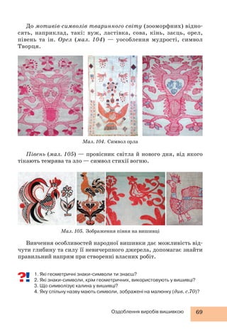 До мотивів-символів тваринного світу (зооморфних) відно- 
сять, наприклад, такі: вуж, ластівка, сова, кінь, заєць, орел, 
півень та ін. Орел (мал. 104) — уособлення мудрості, символ 
Творця. 
Мал. 104. Символ орла 
Півень (мал. 105) — провісник світла й нового дня, від якого 
тікають темрява та зло — символ стихії вогню. 
Мал. 105. Зображення півня на вишивці 
Вивчення особливостей народної вишивки дає можливість від- 
чути глибину та силу її невичерпного джерела, допомагає знайти 
правильний напрям при створенні власних робіт. 
1. Які геометричні знаки-символи ти знаєш? 
2. Які знаки-символи, крім геометричних, використовують у вишивці? 
3. Що символізує калина у вишивці? 
4. Яку спільну назву мають символи, зображені на малюнку (див. с.70)? 
Оздоблення виробів вишивкою 69 
 