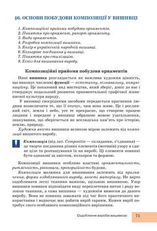 §6. ОСНОВИ ПОБУДОВИ КОМПОЗИЦІЇ У ВИШИВЦІ 
1. Композиційні прийоми побудови орнаментів. 
2. Поняття про орнамент, рапорт орнаменту. 
3. Види орнаментів. 
4. Розробка композиції вишивки. 
5. Колір в українській народній вишивці. 
6. Кольорове поєднання у вишивці. 
7. Поняття про стилізацію. 
8. Ескіз для вишивання виробу. 
Композиційні прийоми побудови орнаментів 
Нині вишивка розглядається як важлива художня цінність, 
що виконує численні функції — естетичну, пізнавальну, комуні- 
каційну. Це показовий вид мистецтва, який зберіг, доніс до нас і 
стверджує подальший розвиток орнаментальної графічної живо- 
писної культури народу. 
У вишивці своєрідними засобами передається прагнення лю- 
дини возвеличити те, що її оточує, чим вона живе. Це і рослин- 
ний світ, земля і небо, усе те прекрасне, що створене працею 
людини і передане у вишивці образною мовою узагальнення, 
знакування, що зберігається як вселюдська пам’ять про історію, 
землю, природу. 
Художня якість вишивки великою мірою залежить від компо- 
Оздоблення виробів вишивкою 71 
зиції вишитого виробу. 
Композиція (від лат. Compositio — складання, з’єднання) — 
це творче поєднання різних елементів (мотивів) узору в єди- 
не ціле та розташування їх на виробі. Ці елементи повинні 
бути однакові за змістом, кольором та формою. 
Композиції вишивки особливо властиві орнаментальність, 
ритмічність, рівновага, пропорційність будови. 
Композиція малюнка для вишивання залежить від призна- 
чення, форми оздоблюваного виробу, якості матеріалу. Не варто 
оздоблювати легкі тканини важкою, щільною вишивкою. Узор 
вишивки повинен відповідати виду переплетення ниток і роду во- 
локон тканини, а сама вишивка — художнім вимогам до даного 
виробу. Вона не повинна заважати під час його практичного ви- 
користання і водночас має робити виріб гарним. Кожен виріб по- 
требує свого особливого композиційного вирішення. 
 