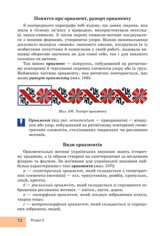 Поняття про орнамент, рапорт орнаменту 
З попереднього параграфа тобі відомо, що давня людина, яка 
жила в тісному зв’язку з природою, використовувала несклад- 
ні знаки-символи. З часом окремі символи-мотиви поєднували- 
ся з іншими формами, утворюючи узори. Кожна вишивальниця 
досконало володіла «мовою» знакового письма, поєднувала їх із 
особистими почуттями й помислами у своїй роботі, надавала ви- 
шивці оберегове значення як для самої себе, так і для коханого 
чоловіка чи дитини. 
Так виник орнамент — візерунок, побудований на ритмічно- 
му повторенні й чергуванні окремих елементів узору або їх груп. 
Найменша частина орнаменту, яка ритмічно повторюється, має 
назву рапорт орнаменту (мал. 106). 
72 Розділ 2 
Мал. 106. Рапорт орнаменту 
Орна́мент (від лат. ornamentum — прикрашати) — візеру- 
нок або узор, побудований на ритмічному повторенні геоме- 
тричних елементів, стилізованих тваринних чи рослинних 
мотивів. 
Види орнаментів 
Орнаментальні мотиви українських вишивок мають історич- 
ну традицію, а їх образи створені на спостереженні за місцевими 
флорою та фауною. За мотивами для української вишивки най- 
більш характерними є такі орнаменти (мал. 107): 
а — геометричний орнамент, який складається з геометрич- 
них елементів (мотивів) — кіл, трикутників, ромбів, кривульок, 
ліній, хрестів; 
б — рослинний орнамент, який складається зі спрощеного зо- 
браження рослинних мотивів — квіток, листя, дерев; 
в — зооморфний орнамент, який поєднує зображення птахів, 
тварин тощо; 
г — антропоморфний орнамент, який складається зі спроще- 
них зображень людей. 
 