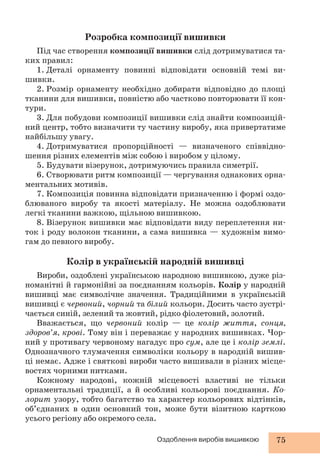 Розробка композиції вишивки 
Під час створення композиції вишивки слід дотримуватися та- 
Оздоблення виробів вишивкою 75 
ких правил: 
1. Деталі орнаменту повинні відповідати основній темі ви- 
шивки. 
2. Розмір орнаменту необхідно добирати відповідно до площі 
тканини для вишивки, повністю або частково повторювати її кон- 
тури. 
3. Для побудови композиції вишивки слід знайти композицій- 
ний центр, тобто визначити ту частину виробу, яка привертатиме 
найбільшу увагу. 
4. Дотримуватися пропорційності — визначеного співвідно- 
шення різних елементів між собою і виробом у цілому. 
5. Будувати візерунок, дотримуючись правила симетрії. 
6. Створювати ритм композиції — чергування однакових орна- 
ментальних мотивів. 
7. Композиція повинна відповідати призначенню і формі оздо- 
блюваного виробу та якості матеріалу. Не можна оздоблювати 
легкі тканини важкою, щільною вишивкою. 
8. Візерунок вишивки має відповідати виду переплетення ни- 
ток і роду волокон тканини, а сама вишивка — художнім вимо- 
гам до певного виробу. 
Колір в українській народній вишивці 
Вироби, оздоблені українською народною вишивкою, дуже різ- 
номанітні й гармонійні за поєднанням кольорів. Колір у народній 
вишивці має символічне значення. Традиційними в українській 
вишивці є червоний, чорний та білий кольори. Досить часто зустрі- 
чається синій, зелений та жовтий, рідко фіолетовий, золотий. 
Вважається, що червоний колір — це колір життя, сонця, 
здоров’я, крові. Тому він і переважає у народних вишивках. Чор- 
ний у противагу червоному нагадує про сум, але це і колір землі. 
Однозначного тлумачення символіки кольору в народній вишив- 
ці немає. Адже і святкові вироби часто вишивали в різних місце- 
востях чорними нитками. 
Кожному народові, кожній місцевості властиві не тільки 
орнаментальні традиції, а й особливі кольорові поєднання. Ко- 
лорит узору, тобто багатство та характер кольорових відтінків, 
об’єднаних в один основний тон, може бути візитною карткою 
усього регіону або окремого села. 
 