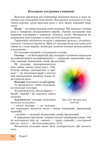 76 Розділ 2 
Кольорове поєднання у вишивці 
Загальне враження від композиції вишивки багато в чому за- 
лежить від кольорової гами ниток. Поєднання кольорів та їх від- 
тінків відіграє дуже важливу роль у всіх видах народної твор- 
чості. 
Колір — це визначальний засіб вишивки. Він виконує головну 
роль у створенні декоративного виробу. Трьома основними пер- 
винними кольорами є червоний, жовтий, синій. Поєднуючи їх, 
отримують інші кольори, в тому числі й кольори веселки. 
Гармонійне поєднання полягає у рівновазі теплих і холодних, 
світлих і темних відтінків. Щоб усі кольори були пов’язані між 
собою та з тлом виробу, необхідно засвоїти основні закони роботи 
з кольорами. 
Усі кольори поєднані у кольоровий спектр. 
Спектр — це безперервний ряд кольорів з плавним переходом 
від найсвітлішого до найтемнішого — червоний, оранжевий, жов- 
тий, зелений, блакитний, синій, фіолетовий. 
Ці кольори відокремлюються 
між собою гамою тонів (мал. 110). 
Спектр можна спостерігати в при- 
роді — це поєднання фарб у веселці 
при проходженні променя сонця че- 
рез крап лю роси. 
Кольори поділяють на дві групи: 
1) хроматичні, тобто кольорові, 
усі кольори спектра. 
2) ахроматичні, або безбарвні — 
білий, чорний і всі відтінки сірого 
кольору. 
Хроматичні кольори поділяють 
на теплі та холодні: 
•теплі кольори — це кольори, 
які передають відчуття тепла і сонця (червоний, оранжевий, 
жовтий); 
•холодні — зелений, блакитний, синій, фіолетовий. 
У народному мистецтві широко відомі однобарвні узори, тоб- 
то монохромні (від гр. «монос» — один, єдиний), і поліхромні 
(від гр. «полі» — багато) узори (мал. 111). 
Поєднання кольорів може бути контрастним або тональ- 
ним. 
Мал. 110. Колірне коло 
(спектр) 
 