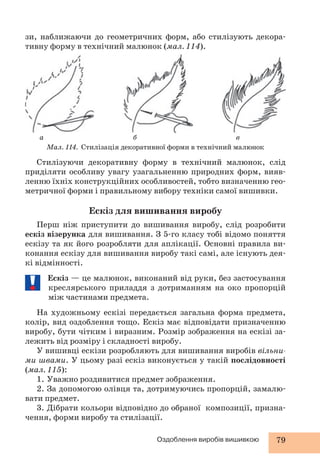 зи, наближаючи до геометричних форм, або стилізують декора- 
тивну форму в технічний малюнок (мал. 114). 
а б в 
Мал. 114. Стилізація декоративної форми в технічний малюнок 
Стилізуючи декоративну форму в технічний малюнок, слід 
приділяти особливу увагу узагальненню природних форм, вияв- 
ленню їхніх конструкційних особливостей, тобто визначенню гео- 
метричної форми і правильному вибору техніки самої вишивки. 
Ескіз для вишивання виробу 
Перш ніж приступити до вишивання виробу, слід розробити 
ескіз візерунка для вишивання. З 5-го класу тобі відомо поняття 
ескізу та як його розробляти для аплікації. Основні правила ви- 
конання ескізу для вишивання виробу такі самі, але існують дея- 
кі відмінності. 
Ескіз — це малюнок, виконаний від руки, без застосування 
креслярського приладдя з дотриманням на око пропорцій 
між частинами предмета. 
На художньому ескізі передається загальна форма предмета, 
колір, вид оздоблення тощо. Ескіз має відповідати призначенню 
виробу, бути чітким і виразним. Розмір зображення на ескізі за- 
лежить від розміру і складності виробу. 
У вишивці ескізи розробляють для вишивання виробів вільни- 
ми швами. У цьому разі ескіз виконується у такій послідовності 
(мал. 115): 
1. Уважно роздивитися предмет зображення. 
2. За допомогою олівця та, дотримуючись пропорцій, замалю- 
Оздоблення виробів вишивкою 79 
вати предмет. 
3. Дібрати кольори відповідно до обраної композиції, призна- 
чення, форми виробу та стилізації. 
 