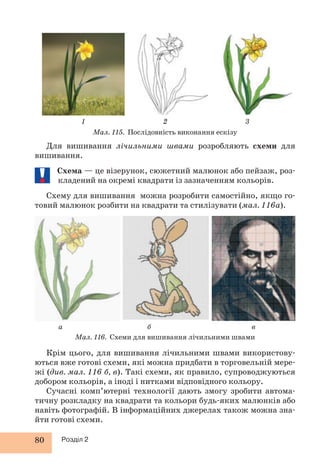 1 2 3 
80 Розділ 2 
Мал. 115. Послідовність виконання ескізу 
Для вишивання лічильними швами розробляють схеми для 
вишивання. 
Схема — це візерунок, сюжетний малюнок або пейзаж, роз- 
кладений на окремі квадрати із зазначенням кольорів. 
Схему для вишивання можна розробити самостійно, якщо го- 
товий малюнок розбити на квадрати та стилізувати (мал. 116а). 
а б в 
Мал. 116. Схеми для вишивання лічильними швами 
Крім цього, для вишивання лічильними швами використову- 
ються вже готові схеми, які можна придбати в торговельній мере- 
жі (див. мал. 116 б, в). Такі схеми, як правило, супроводжуються 
добором кольорів, а іноді і нитками відповідного кольору. 
Сучасні комп’ютерні технології дають змогу зробити автома- 
тичну розкладку на квадрати та кольори будь-яких малюнків або 
навіть фотографій. В інформаційних джерелах також можна зна- 
йти готові схеми. 
 