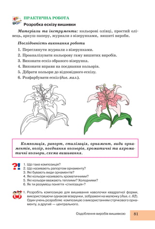 Оздоблення виробів вишивкою 81 
ПРАКТИЧНА РОБОТА 
Розробка ескізу вишивки 
Матеріали та інструменти: кольорові олівці, простий олі- 
вець, аркуш паперу, журнали з візерунками, вишиті вироби. 
Послідовність виконання роботи 
1. Переглянути журнали з візерунками. 
2. Проаналізувати кольорову гаму вишитих виробів. 
3. Виконати ескіз обраного візерунка. 
4. Виконати вправи на поєднання кольорів. 
5. Дібрати кольори до відповідного ескізу. 
6. Розфарбувати ескіз (див. мал.). 
Композиція, рапорт, стилізація, орнамент, види орна- 
ментів, колір, поєднання кольорів, хроматичні та ахрома- 
тичні кольори, схема вишивання. 
1. Що таке композиція? 
2. Що називають рапортом орнаменту? 
3. Які бувають види орнаментів? 
4. Які кольори називають хроматичними? 
5. Які кольори вважають теплими? Холодними? 
6. Як ти розумієш поняття «стилізація»? 
1. Розробіть композицію для вишивання наволочки квадратної форми, 
використовуючи однакові візерунки, зображені на малюнку (див. с. 82). 
Один учень розробляє композицію з використанням стрічкового орна- 
менту, а другий — центрального. 
 