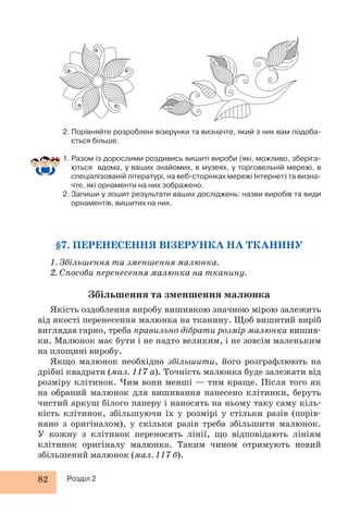 2. Порівняйте розроблені візерунки та визначте, який з них вам подоба- 
ється більше. 
1. Разом із дорослими роздивись вишиті вироби (які, можливо, зберіга- 
ються вдома, у ваших знайомих, в музеях, у торговельній мережі, в 
спеціалізованій літературі, на веб-сторінках мережі Інтернет) та визна- 
чте, які орнаменти на них зображено. 
2. Запиши у зошит результати ваших досліджень: назви виробів та види 
орнаментів, вишитих на них. 
§7. ПЕРЕНЕСЕННЯ ВІЗЕРУНКА НА ТКАНИНУ 
1. Збільшення та зменшення малюнка. 
2. Способи перенесення малюнка на тканину. 
Збільшення та зменшення малюнка 
Якість оздоблення виробу вишивкою значною мірою залежить 
від якості перенесення малюнка на тканину. Щоб вишитий виріб 
виглядав гарно, треба правильно дібрати розмір малюнка вишив- 
ки. Малюнок має бути і не надто великим, і не зовсім маленьким 
на площині виробу. 
Якщо малюнок необхідно збільшити, його розграфлюють на 
дрібні квадрати (мал. 117 а). Точність малюнка буде залежати від 
розміру клітинок. Чим вони менші — тим краще. Після того як 
на обраний малюнок для вишивання нанесено клітинки, беруть 
чистий аркуш білого паперу і наносять на ньому таку саму кіль- 
кість клітинок, збільшуючи їх у розмірі у стільки разів (порів- 
няно з оригіналом), у скільки разів треба збільшити малюнок. 
У кожну з клітинок переносять лінії, що відповідають лініям 
клітинок оригіналу малюнка. Таким чином отримують новий 
збільшений малюнок (мал. 117 б). 
82 Розділ 2 
 