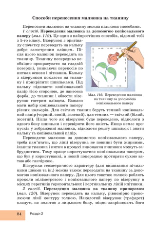 Способи перенесення малюнка на тканину 
Переносити малюнок на тканину можна кількома способами. 
1 спосіб. Переведення малюнка за допомогою копіювального 
паперу (мал. 119). Це один з найпростіших способів, відомий тобі 
з 5-го класу. Візерунок з оригіна- 
лу спочатку переводять на кальку 
добре загостреним олівцем. Пі- 
сля цього малюнок переводять на 
тканину. Тканину попередньо не- 
обхідно пропрасувати на гладкій 
поверхні, уникаючи перекосів по 
нитках основи і піткання. Кальку 
з візерунком покласти на ткани- 
ну і прикріпити шпильками. Під 
кальку підкласти копіювальний 
папір тією стороною, де нанесена 
фарба, до тканини і обвести візе- 
рунок гострим олівцем. Бажано 
мати набір копіювального паперу 
різних кольорів. Для світлих тканин беруть темний копіюваль- 
ний папір (чорний, синій, зелений), для темних — світлий (білий, 
жовтий). Після того як візерунок буде переведено, відколоти з 
одного боку шпильки і перевірити його якість. Якщо немає про- 
пусків у зображенні малюнка, відколоти решту шпильок і зняти 
кальку та копіювальний папір. 
Переводячи малюнок за допомогою копіювального паперу, 
треба пам’ятати, що лінії візерунка не повинні бути жирними, 
інакше тканина і нитки в процесі виконання вишивки можуть за- 
бруднитися. Тому краще користуватися копіювальним папером, 
що був у користуванні, а новий попередньо протирати сухою ва- 
тою або ганчіркою. 
Візерунки геометричного характеру (для вишивання лічиль- 
ними швами та ін.) можна також переводити на тканину за допо- 
могою копіювального паперу. Для цього товстою голкою роблять 
проколи міліметрового і копіювального паперу по візерунку в 
місцях перетинів горизонтальних і вертикальних ліній клітинки. 
2 спосіб. Переведення малюнка на тканину припорохом 
(мал. 120). Візерунок переводять на кальку, рівномірно проко- 
люючи лінії контуру голкою. Наколотий візерунок (трафарет) 
кладуть на полотно з лицьового боку, міцно закріплюють його 
84 Розділ 2 
Мал. 119. Переведення малюнка 
на тканину за допомогою 
копіювального паперу 
 