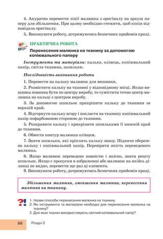 4. Акуратно перенести лінії малюнка з оригіналу на аркуш па- 
перу для збільшення. При цьому необхідно стежити, щоб копія від- 
повідала оригіналу. 
5. Виконувати роботу, дотримуючись безпечних прийомів праці. 
ПРАКТИЧНА РОБОТА 
Перенесення малюнка на тканину за допомогою 
копіювального паперу 
Інструменти та матеріали: калька, олівець, копіювальний 
папір, світла тканина, шпильки. 
Послідовність виконання роботи 
1. Перевести на кальку малюнок для вишивки. 
2. Розмістити кальку на тканині у відповідному місці. Якщо ви- 
шивка повинна бути по центру виробу, то сумістити точно центр ма- 
люнка на кальці з центром виробу. 
3. За допомогою шпильок прикріпити кальку до тканини за 
верхній край. 
4. Відгорнути кальку вгору і покласти на тканину копіювальний 
папір пофарбованою стороною до тканини. 
5. Розправити кальку і прикріпити шпильками її нижній край 
до тканини. 
6. Обвести контур малюнка олівцем. 
7. Зняти шпильки, які кріплять кальку знизу. Підняти обереж- 
но кальку і копіювальний папір. Перевірити якість переведеного 
малюнка. 
8. Якщо малюнок переведено повністю і якісно, зняти решту 
шпильок. Якщо є пропуски в зображенні або малюнок на якійсь ді- 
лянці не видно, перевести ще раз ці елементи. 
9. Виконувати роботу, дотримуючись безпечних прийомів праці. 
Збільшення малюнка, зменшення малюнка, перенесення 
малюнка на тканину. 
1. Назви способи перенесення малюнка на тканину. 
2. Які інструменти та матеріали необхідні для перенесення малюнка на 
тканину? 
3. Для яких тканин використовують світлий копіювальний папір? 
86 Розділ 2 
 