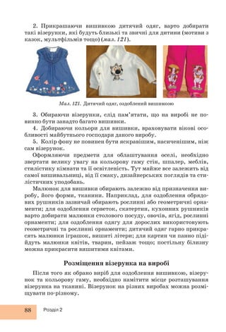 2. Прикрашаючи вишивкою дитячий одяг, варто добирати 
такі візерунки, які будуть близькі та звичні для дитини (мотиви з 
казок, мультфільмів тощо) (мал. 121). 
Мал. 121. Дитячий одяг, оздоблений вишивкою 
3. Обираючи візерунки, слід пам’ятати, що на виробі не по- 
вин но бути занадто багато вишивки. 
4. Добираючи кольори для вишивки, враховувати вікові осо- 
бливості майбутнього господаря даного виробу. 
5. Колір фону не повинен бути яскравішим, насиченішим, ніж 
сам візерунок. 
Оформляючи предмети для облаштування оселі, необхідно 
звертати велику увагу на кольорову гаму стін, шпалер, меблів, 
стилістику кімнати та її освітленість. Тут майже все залежить від 
самої вишивальниці, від її смаку, дизайнерських поглядів та сти- 
лістичних уподобань. 
Малюнок для вишивки обирають залежно від призначення ви- 
робу, його форми, тканини. Наприклад, для оздоблення обрядо- 
вих рушників зазвичай обирають рослинні або геометричні орна- 
менти; для оздоблення серветок, скатертин, кухонних рушників 
варто добирати малюнки столового посуду, овочів, ягід, рослинні 
орнаменти; для оздоблення одягу для дорослих використовують 
геометричні та рослинні орнаменти; дитячий одяг гарно прикра- 
сять малюнки іграшок, вишиті літери; для картин чи панно піді- 
йдуть малюнки квітів, тварин, пейзаж тощо; постільну білизну 
можна прикрасити вишитими квітами. 
88 Розділ 2 
Розміщення візерунка на виробі 
Після того як обрано виріб для оздоблення вишивкою, візеру- 
нок та кольорову гаму, необхідно намітити місце розташування 
візерунка на тканині. Візерунок на різних виробах можна розмі- 
щувати по-різному. 
 