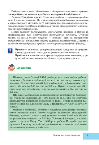 Робота текстильних бавовняних підприємств включає три ета- 
пи виробництва тканин: прядіння, ткацтво й оздоблення. 
1 етап. Прядіння пряжі. Сучасне прядіння — високомеханізо- 
ване й автоматизоване. На прядильні фабрики бавовна надходить 
у спресованому вигляді, де її спочатку ще раз очищують від ве- 
ликої кількості дрібних домішок, а також відокремлюють пошко- 
джені (короткі) волокна. 
Потім бавовну розпушують, розчісують волокна з метою їх 
вирівнювання для поступового формування стрічки. Стрічку 
ділять на більш тонкі смужки — рівниці, щоб на завершення 
скрутити їх і отримати пряжу заданих властивостей. Пряжа є 
закінченою продукцією прядильного вироб ництва (див. форзац . 
Пряжа — це нитка, утворена в процесі прядіння скручуван- 
ням поздовжньо і послідовно розташованих волокон. 
Прядінням називається процес скручування волокон, у ре- 
зультаті якого з волокнистої маси отримують пряжу. 
Відомо, що в Єгипті 2500 років до н.е. вже вміли робити 
тканини з бавовни найвищої якості, які не поступаються су- 
часним. Єгипетські мумії були обгорнені в бавовняну тка- 
нину щільністю 540 ниток на 2,5 см. Кращі сучасні англій- 
ські тканини подібного типу мають щільність 350 ниток на 
2,5 см. 
Ще одне матеріальне підтвердження виробництва бавовня- 
ної тканини належить до 1000 років до н.е., про що свідчать 
археологічні розкопки поселення в Індії. Купці завозили ба- 
вовну з Індії на Близький Схід, у Центральну Азію, а потім у 
Китай. 
Однією з таємниць розвитку людської цивілізації залиша- 
ється питання: яким чином людина навчилася вирощувати 
бавовну, прясти і ткати з неї тканини в один і той самий час 
на різних континентах: в Азії й у Південній Америці, в країні 
древніх інків — Перу. Так, 1492 р. корабель Колумба, що ви- 
рушив в Америку, привіз звідти бавовняні тканини, які вико- 
ристовували для одягу і мішків. 
Основи матеріалознавства 9 
Це цікаво 
 