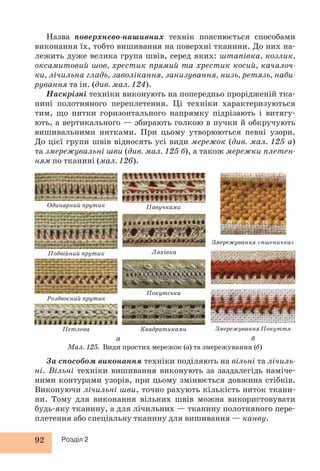 Назва поверхнево-нашивних технік пояснюється способами 
виконання їх, тобто вишивання на поверхні тканини. До них на- 
лежить дуже велика група швів, серед яких: штапівка, козлик, 
оксамитовий шов, хрестик прямий та хрестик косий, качалоч- 
ки, лічильна гладь, заволікання, занизування, низь, ретязь, наби- 
рування та ін. (див. мал. 124). 
Наскрізні техніки виконують на попередньо прорідженій тка- 
нині полотняного переплетення. Ці техніки характеризуються 
тим, що нитки горизонтального напрямку підрізають і витягу- 
ють, а вертикального — збирають голкою в пучки й обкручують 
вишивальними нитками. При цьому утворюються певні узори. 
До цієї групи швів відносять усі види мережок (див. мал. 125 а) 
та змережувальні шви (див. мал. 125 б), а також мережки плетен- 
ням по тканині (мал. 126). 
Одинарний прутик 
Подвійний прутик 
Роздвоєний прутик 
Петлева 
92 Розділ 2 
Павучками 
Ляхівка 
Покутська 
Квадратиками 
Змережування «пшеничка» 
Змережування Покуття 
а б 
Мал. 125. Види простих мережок (а) та змережування (б) 
За способом виконання техніки поділяють на вільні та лічиль- 
ні. Вільні техніки вишивання виконують за заздалегідь наміче- 
ними контурами узорів, при цьому змінюється довжина стібків. 
Виконуючи лічильні шви, точно рахують кількість ниток ткани- 
ни. Тому для виконання вільних швів можна використовувати 
будь-яку тканину, а для лічильних — тканину полотняного пере- 
плетення або спеціальну тканину для вишивання — канву. 
 