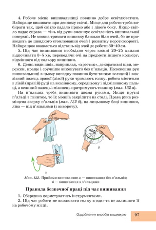 4. Робоче місце вишивальниці повинно добре освітлюватися. 
Найкраще вишивати при денному світлі. Місце для роботи треба ви- 
бирати так, щоб світло падало прямо або з лівого боку. Якщо світ- 
ло падає справа — тінь від руки зменшує освітленість вишивальної 
поверхні. Не можна тримати вишивку близько біля очей, бо це при- 
зводить до швидкого стомлювання очей і розвитку короткозорості. 
Найкращою вважається відстань від очей до роботи 30–40 см. 
5. Під час вишивання необхідно через кожні 20–25 хвилин 
відпочивати 3–5 хв, переводячи очі на предмети іншого кольору, 
відмінного від кольору вишивки. 
6. Деякі види швів, наприклад, «хрестик», декоративні шви, ме- 
режки, краще і зручніше виконувати без п’яльців. Положення рук 
вишивальниці в цьому випадку повинно бути таким: великий і вка- 
зівний палець правої (лівої) руки тримають голку, робота міститься 
в лівій (правій) руці на вказівному, середньому і підмізинному паль- 
ці, а великий палець і мізинець притримують тканину (мал. 132 а). 
На п’яльцях треба вишивати двома руками. Якщо круглі 
п’яльці з гвинтом, то їх можна закріпити на столі. Права рука роз- 
міщена зверху п’яльців (мал. 132 б), на лицьовому боці вишивки, 
ліва — під п’яльцями (з вивороту). 
б 
Мал. 132. Прийоми вишивання: а — вишивання без п’яльців; 
б — вишивання з п’яльцями 
Оздоблення виробів вишивкою 97 
а 
Правила безпечної праці під час вишивання 
1. Обережно користуватись інструментами. 
2. Під час роботи не вколювати голку в одяг та не залишати її 
на робочому місці. 
 