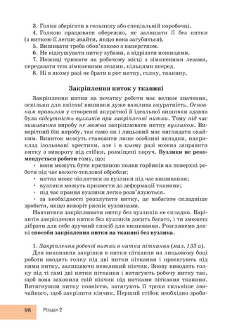 3. Голки зберігати в гольнику або спеціальній коробочці. 
4. Голкою працювати обережно, не залишати її без нитки 
(з ниткою її легше знайти, якщо вона загубиться). 
5. Вишивати треба обов’язково з наперстком. 
6. Не відкушувати нитку зубами, а відрізати ножицями. 
7. Ножиці тримати на робочому місці з зімкненими лезами, 
передавати теж зімкненими лезами, кільцями вперед. 
8. Ні в якому разі не брати в рот нитку, голку, тканину. 
98 Розділ 2 
Закріплення ниток у тканині 
Закріплення нитки на початку роботи має велике значення, 
оскільки для якісної вишивки дуже важлива акуратність. Основ- 
ним правилом у створенні акуратної й ідеальної вишивки здавна 
була відсутність вузликів при закріпленні нитки. Тому під час 
вишивання виробу не можна закріплювати нитку вузликом. Ви- 
ворітний бік виробу, так само як і лицьовий має виглядати охай- 
ним. Виняток можуть становити лише особливі випадки, напри- 
клад ізольовані хрестики, але і в цьому разі можна заправити 
нитку з вивороту під стібки, розміщені поруч. Вузлики не реко- 
мендується робити тому, що: 
• вони можуть бути причиною появи горбиків на поверхні ро- 
боти під час волого-теплової обробки; 
• нитка може чіплятися за вузлики під час вишивання; 
• вузлики можуть призвести до деформації тканини; 
• під час прання вузлики легко розв’язуються. 
• за необхідності розплутати нитку, це набагато складніше 
зробити, якщо виворіт рясніє вузликами. 
Навчитися закріплювати нитку без вузликів не складно. Варі- 
антів закріплення нитки без вузликів досить багато, і ти зможеш 
дібрати для себе зручний спосіб для вишивання. Розглянемо дея- 
кі способи закріплення нитки на тканині без вузлика. 
1. Закріплення робочої нитки в нитки піткання (мал. 133 а). 
Для виконання закріпки в нитки піткання на лицьовому боці 
роботи вводять голку під дві нитки піткання і протягують під 
ними нитку, залишаючи невеликий кінчик. Знову виводять гол- 
ку під ті самі дві нитки піткання і витягують робочу нитку так, 
щоб вона захопила свій кінчик під нитками піткання тканини. 
Витягнувши нитку повністю, затягують її трохи сильніше зви- 
чайного, щоб закріпити кінчик. Перший стібок необхідно зроби- 
 