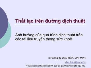 Thất lạc trên đường dịch thuật

Ảnh hưởng của quá trình dịch thuật trên
các tài liệu truyền thông sức khoẻ



                              © Hoàng    thị Diệu-Hiền, MN, MPH
                                                 dieuhien@uw.edu
      Yêu cầu công nhận công trình của tác giả khi sử dụng tài liệu này.
 