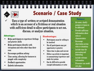 Scenario / Case Study
 Uses a type of written or scripted demonstration
which is an account of a fictitious or real situation
with sufficient detail to allow participants to act out,
discuss, or analyze situation.
Advantages:
• Helps participants to experience feelings
and practice skills
• Helps participants identify with
viewpoints and roles other than their
own
• Encourages problem solving
• Time saving, allowing for learners to
grapple with complexity
• Feedback opportunities
• Embeds information
Disadvantages:
• Participants must be willing to
be involved
• Not all participants may get
opportunity to practice
• Takes time to plan and execute
• Follow-up activity is important
to summarizing experience and
make key points
• Can be difficult to provide
enough information or write
Pointers:
• At outset, clarify
purpose or issues to
be addressed
• Provide sufficient
information about
roles or
characteristics
• Encourage
observation across
roles or situations
• Include time for
processing and
debriefing
• Include relevant
information
• Presenter can model
role play
 