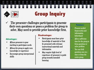 Group Inquiry
 The presenter challenges participants to generate
their own questions or poses a problem for group to
solve. May need to provide prior knowledge first.
Advantages:
• Allows presenter to gear
teaching to participant needs
• Allows for group to apply own
knowledge or experience
• Encourages group interpersonal
skills
Disadvantages:
• Participants must have prior
knowledge of material or first
be presented with relevant
instructional materials and
information
• May require high level of
experience of presenter to guide
group towards intended
learning
Pointers:
• Present needed
frameworks and
information
beforehand
• Allow sufficient
time for the group to
form questions or
solve problem
• You can field
questions one at a
time or from the
entire group
 