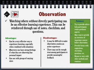 Observation
 Watching others without directly participating can
be an effective learning experience. This can be
reinforced through use of notes, checklists, and
questions.
Advantages:
• Can be a very effective way to
experience learning, especially
when combined with situations
• Observers can have strong feelings
if what they are observing has
personal impact
• Can use with groups of varying
sizes
Disadvantages:
• It may be difficult to make
observation session an
active experience
• There may not be enough
trust among participants to
provide meaningful
feedback
Pointers:
• Try to provide aids to
help participants
retain pertinent
aspects
• May want to provide
an overview of
important content
before observation
• Provide forms with
suggestions,
checklists,
questions, etc.
• Repeat or vary with
other methods and
rotations
 