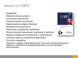 17
Навыки по COBIT5
• Лидерство
• Процессное мышление
• Системное мышление
• Стратегическое мышление
• Ориентация на задачи бизнеса
• Абстрактное мышление
• Ориентир на решение проблемы
• Аналитическое мышление, внимание к деталям
• Навыки управления проектами и персоналом
• Сильные навыки управления временем
• Этичное поведение
• Хорошие навыки переговорщика, Сильные коммуникативные
навыки, способность коммуницировать на всех уровнях
организации
 