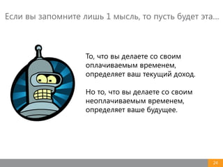 24
То, что вы делаете со своим
оплачиваемым временем,
определяет ваш текущий доход.
Но то, что вы делаете со своим
неоплачиваемым временем,
определяет ваше будущее.
Если вы запомните лишь 1 мысль, то пусть будет эта…
 