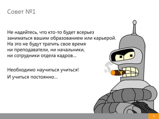 Совет №1
5
Не надейтесь, что кто-то будет всерьез
заниматься вашим образованием или карьерой.
На это не будут тратить свое время
ни преподаватели, ни начальники,
ни сотрудники отдела кадров…
Необходимо научиться учиться!
И учиться постоянно…
 