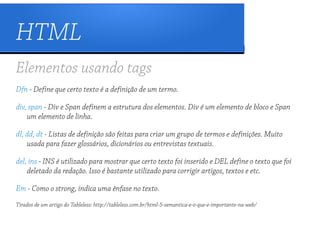 HTML
Elementos usando tags
Dfn - Define que certo texto é a definição de um termo.

div, span - Div e Span definem a estrutura dos elementos. Div é um elemento de bloco e Span
    um elemento de linha.

dl, dd, dt - Listas de definição são feitas para criar um grupo de termos e definições. Muito
    usada para fazer glossários, dicionários ou entrevistas textuais.

del, ins - INS é utilizado para mostrar que certo texto foi inserido e DEL define o texto que foi
    deletado da redação. Isso é bastante utilizado para corrigir artigos, textos e etc.

Em - Como o strong, indica uma ênfase no texto.
Tirados de um artigo do Tableless: http://tableless.com.br/html-5-semantica-e-o-que-e-importante-na-web/
 