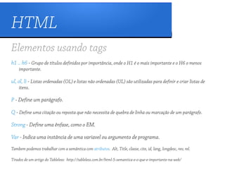 HTML
Elementos usando tags
h1 .. h6 - Grupo de títulos definidos por importância, onde o H1 é o mais importante e o H6 o menos
    importante.

ul, ol, li - Listas ordenadas (OL) e listas não ordenadas (UL) são utilizadas para definir e criar listas de
    itens.

P - Define um parágrafo.

Q - Define uma citação ou reposta que não necessita de quebra de linha ou marcação de um parágrafo.

Strong - Define uma ênfase, como o EM.

Var - Indica uma instância de uma variavel ou argumento de programa.
Tambem podemos trabalhar com a semântica com atributos. Alt, Title, classe, cite, id, lang, longdesc, rev, rel.

Tirados de um artigo do Tableless: http://tableless.com.br/html-5-semantica-e-o-que-e-importante-na-web/
 