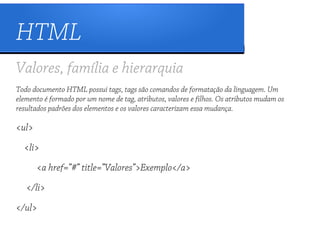 HTML
Valores, família e hierarquia
Todo documento HTML possui tags, tags são comandos de formatação da linguagem. Um
elemento é formado por um nome de tag, atributos, valores e filhos. Os atributos mudam os
resultados padrões dos elementos e os valores caracterizam essa mudança.

<ul>
  <li>
       <a href=”#” title=”Valores”>Exemplo</a>
   </li>
</ul>
 