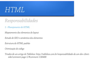 HTML
Responsabilidades
1 - Planejamento do HTML

Mapeamento dos elementos do layout

Estudo de SEO e semântica dos elementos

Estrutura do HTML padrão

Otimização do código

Tirados de um artigo do Tableless: http://tableless.com.br/responsabilidade-de-um-dev-client-
   side/comment-page-1/#comment-138488
 