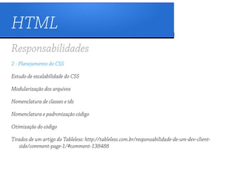 HTML
Responsabilidades
2 - Planejamento do CSS

Estudo de escalabilidade do CSS

Modularização dos arquivos

Nomenclatura de classes e ids

Nomenclatura e padronização código

Otimização do código

Tirados de um artigo do Tableless: http://tableless.com.br/responsabilidade-de-um-dev-client-
   side/comment-page-1/#comment-138488
 